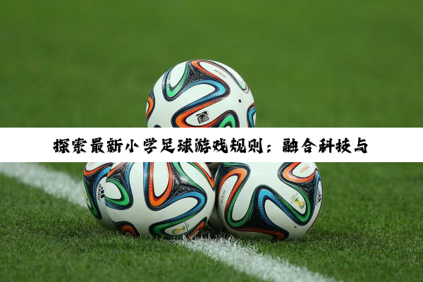 探索最新小学足球游戏规则：融合科技与安全，打造趣味与竞技并重的绿茵盛宴