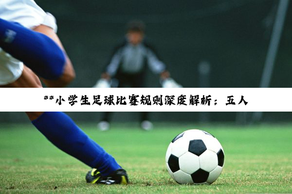 **小学生足球比赛规则深度解析：五人制足球的竞技智慧与团队精神培育**